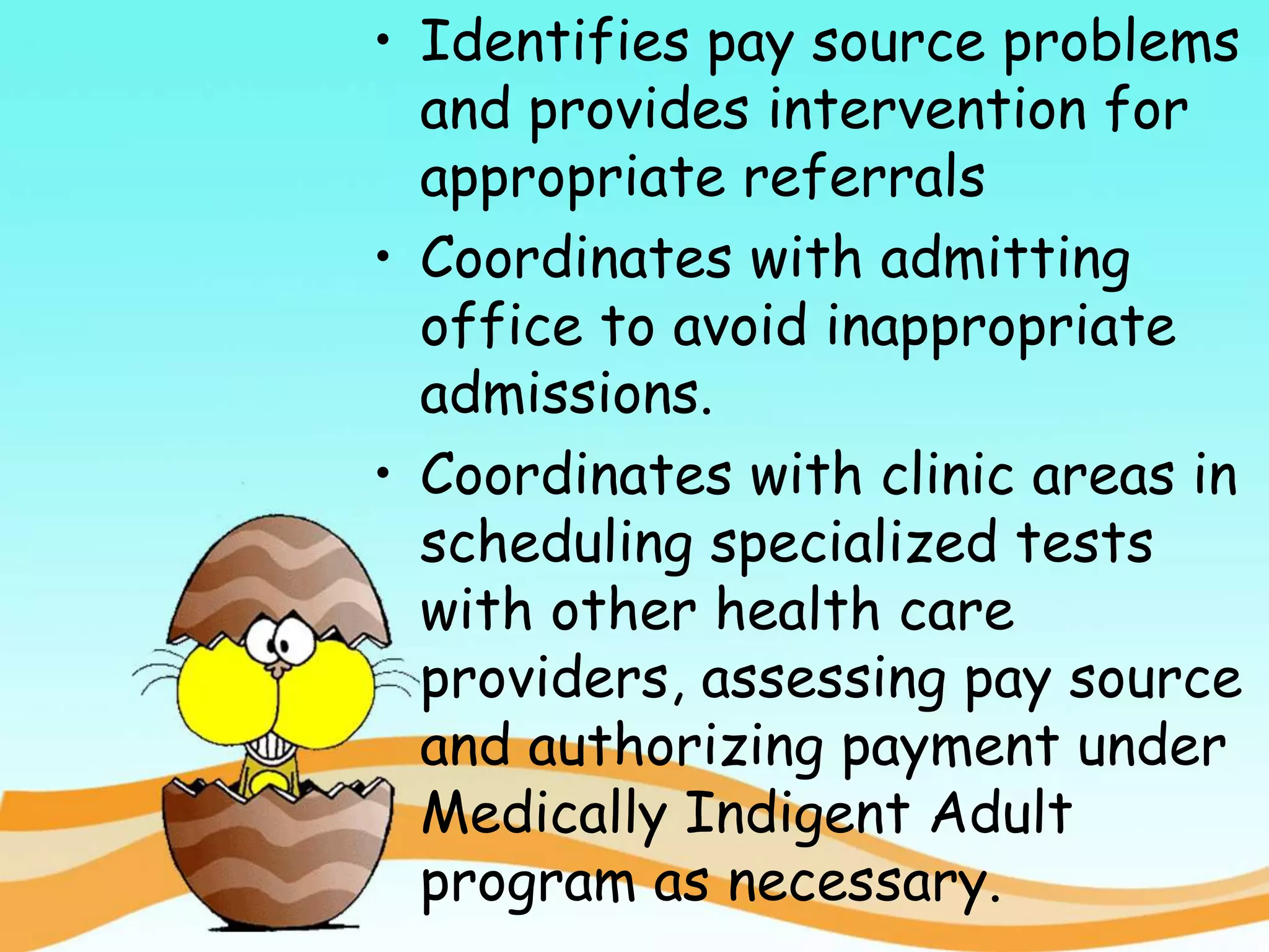 • Identifies pay source problems
and provides intervention for
appropriate referrals
• Coordinates with admitting
office to avoid inappropriate
admissions.
• Coordinates with clinic areas in
scheduling specialized tests
with other health care
providers, assessing pay source
and authorizing payment under
Medically Indigent Adult
program as necessary.
 