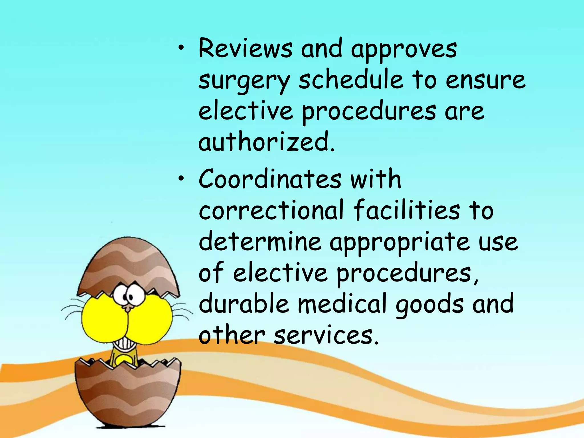 • Reviews and approves
surgery schedule to ensure
elective procedures are
authorized.
• Coordinates with
correctional facilities to
determine appropriate use
of elective procedures,
durable medical goods and
other services.
 