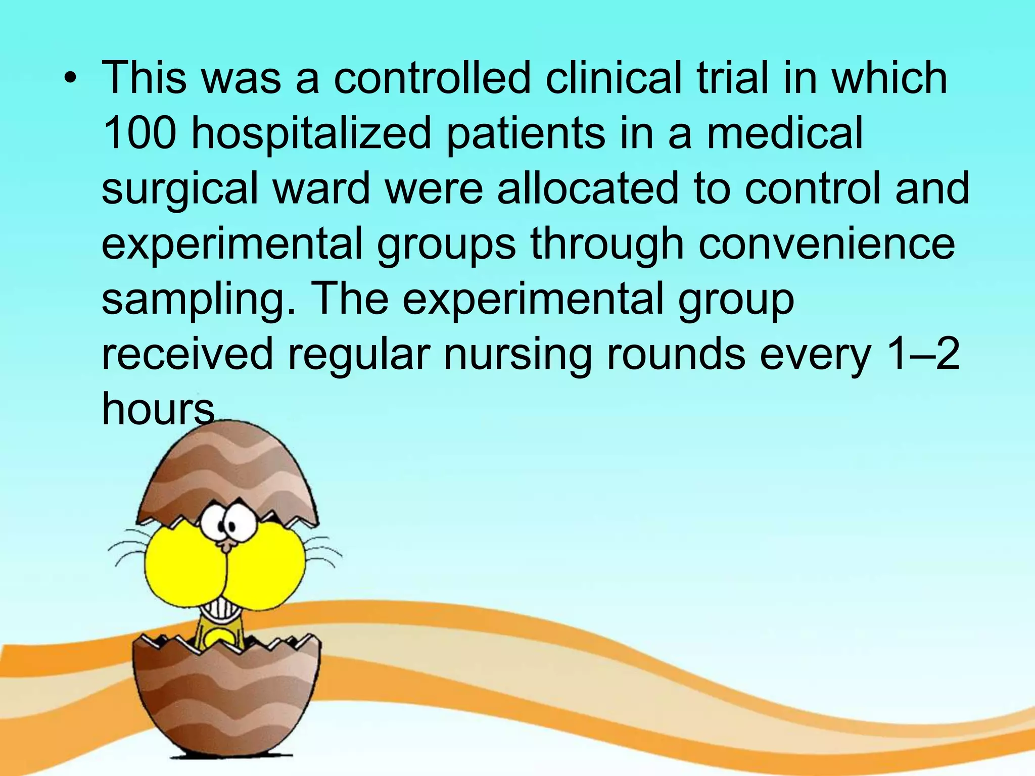 • This was a controlled clinical trial in which
100 hospitalized patients in a medical
surgical ward were allocated to control and
experimental groups through convenience
sampling. The experimental group
received regular nursing rounds every 1–2
hours
 