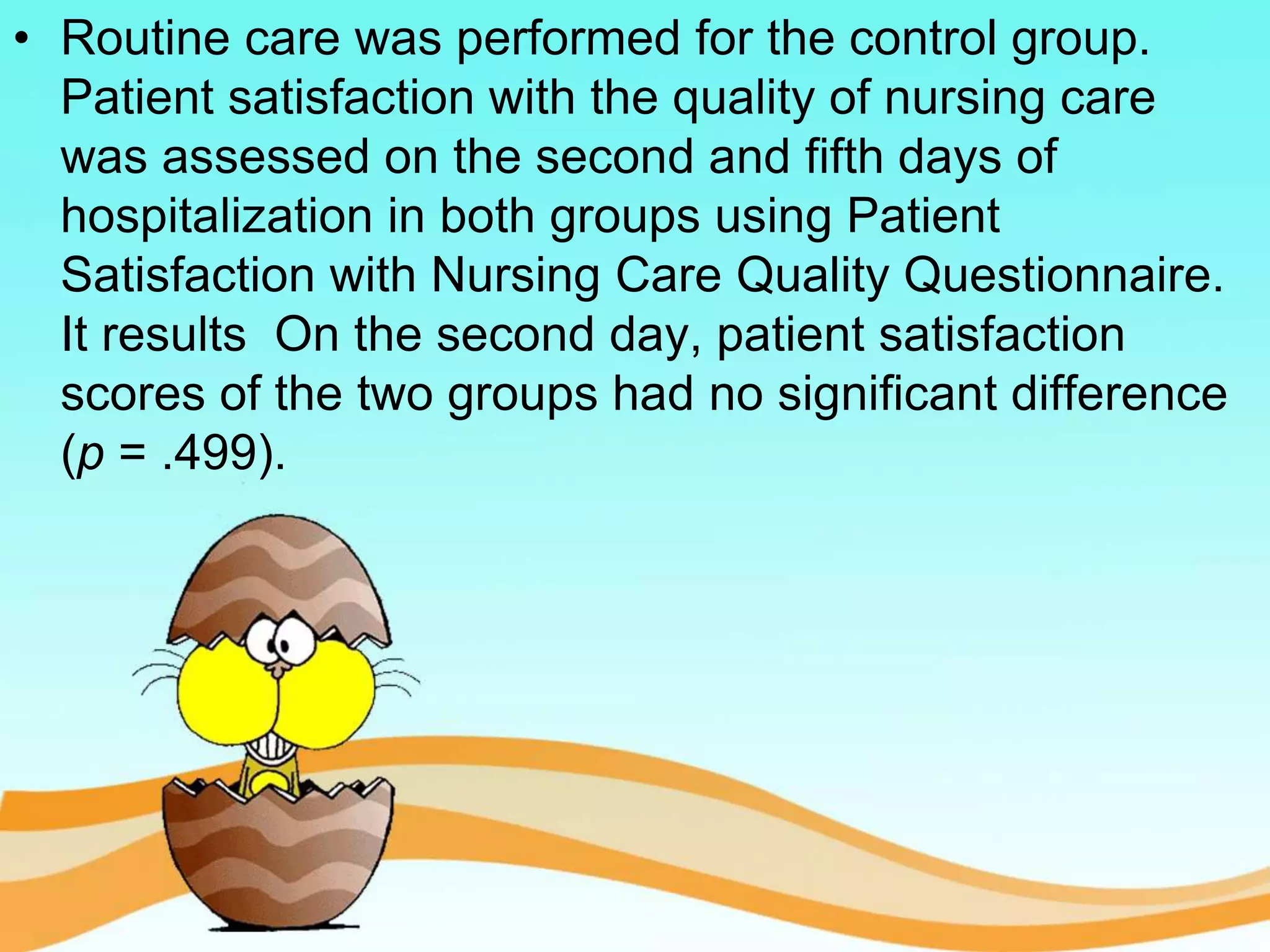 • Routine care was performed for the control group.
Patient satisfaction with the quality of nursing care
was assessed on the second and fifth days of
hospitalization in both groups using Patient
Satisfaction with Nursing Care Quality Questionnaire.
It results On the second day, patient satisfaction
scores of the two groups had no significant difference
(p = .499).
 