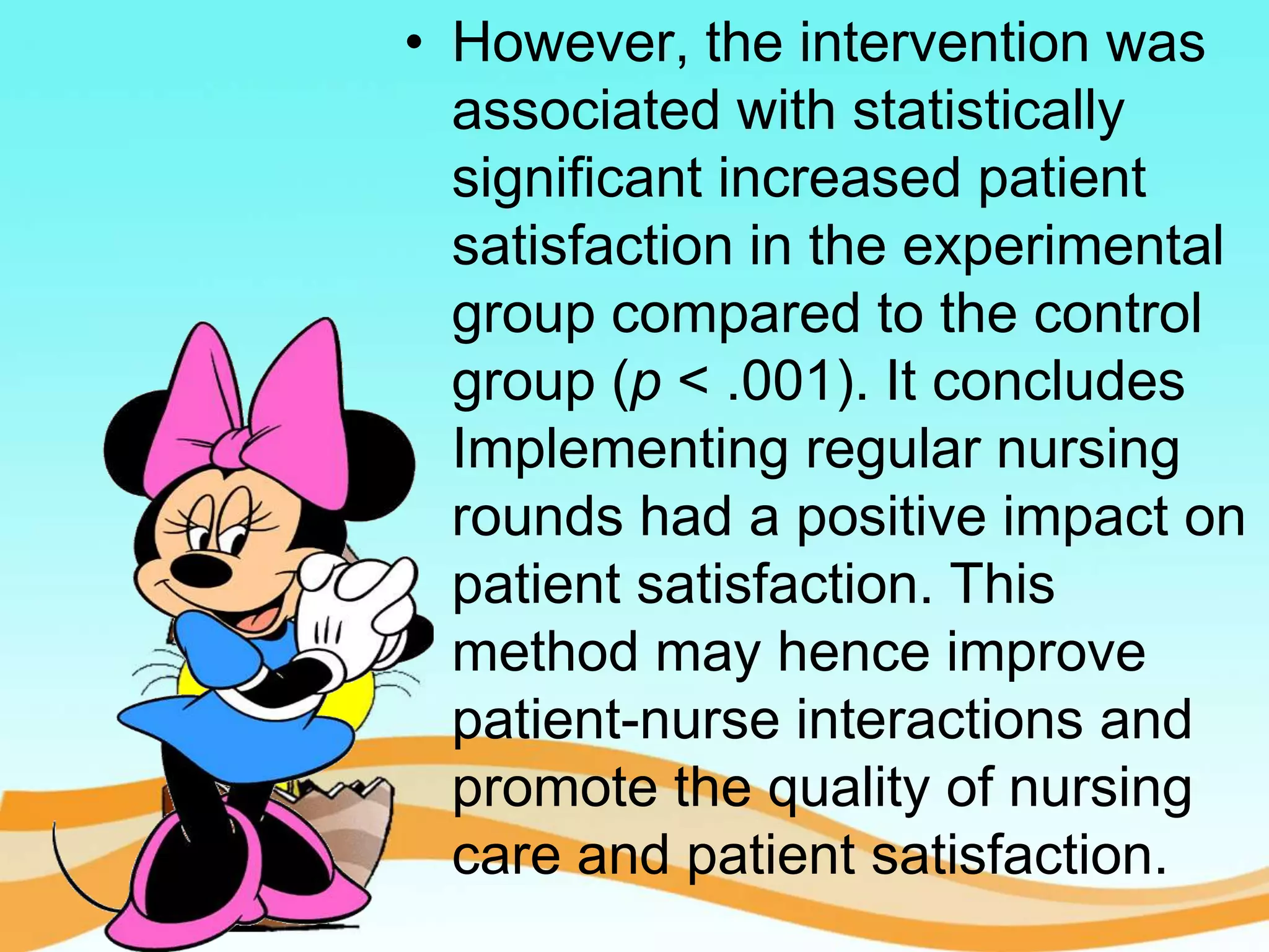 • However, the intervention was
associated with statistically
significant increased patient
satisfaction in the experimental
group compared to the control
group (p < .001). It concludes
Implementing regular nursing
rounds had a positive impact on
patient satisfaction. This
method may hence improve
patient-nurse interactions and
promote the quality of nursing
care and patient satisfaction.
 