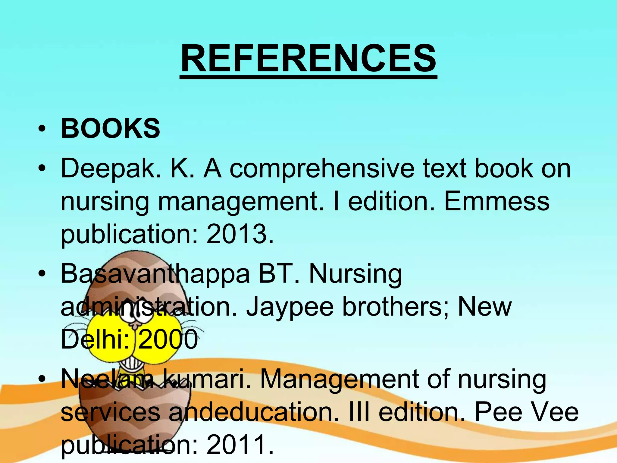 REFERENCES
• BOOKS
• Deepak. K. A comprehensive text book on
nursing management. I edition. Emmess
publication: 2013.
• Basavanthappa BT. Nursing
administration. Jaypee brothers; New
Delhi: 2000
• Neelam kumari. Management of nursing
services andeducation. III edition. Pee Vee
publication: 2011.
 