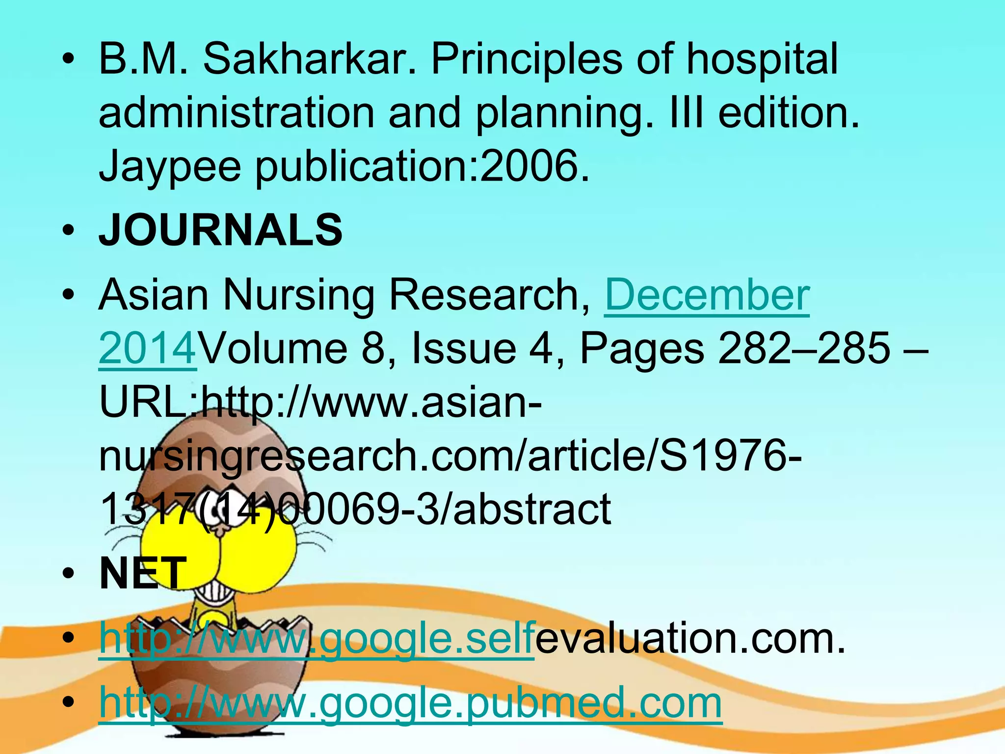 • B.M. Sakharkar. Principles of hospital
administration and planning. III edition.
Jaypee publication:2006.
• JOURNALS
• Asian Nursing Research, December
2014Volume 8, Issue 4, Pages 282–285 –
URL:http://www.asian-
nursingresearch.com/article/S1976-
1317(14)00069-3/abstract
• NET
• http://www.google.selfevaluation.com.
• http://www.google.pubmed.com
 