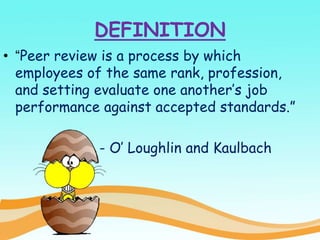 DEFINITION
• “Peer review is a process by which
employees of the same rank, profession,
and setting evaluate one another’s job
performance against accepted standards.”
- O’ Loughlin and Kaulbach
 