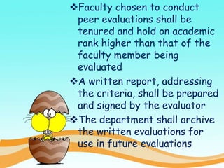 Faculty chosen to conduct
peer evaluations shall be
tenured and hold on academic
rank higher than that of the
faculty member being
evaluated
A written report, addressing
the criteria, shall be prepared
and signed by the evaluator
The department shall archive
the written evaluations for
use in future evaluations
 