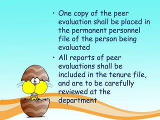 • One copy of the peer
evaluation shall be placed in
the permanent personnel
file of the person being
evaluated
• All reports of peer
evaluations shall be
included in the tenure file,
and are to be carefully
reviewed at the
department
 