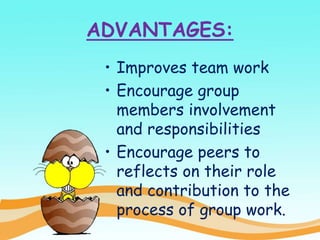 ADVANTAGES:
• Improves team work
• Encourage group
members involvement
and responsibilities
• Encourage peers to
reflects on their role
and contribution to the
process of group work.
 