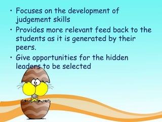 • Focuses on the development of
judgement skills
• Provides more relevant feed back to the
students as it is generated by their
peers.
• Give opportunities for the hidden
leaders to be selected
 