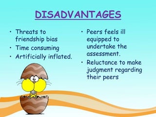 DISADVANTAGES
• Threats to
friendship bias
• Time consuming
• Artificially inflated.
• Peers feels ill
equipped to
undertake the
assessment.
• Reluctance to make
judgment regarding
their peers
 