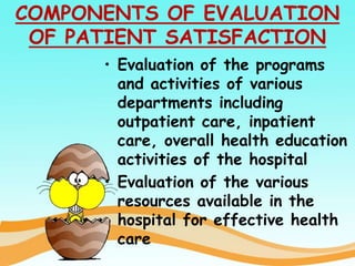 COMPONENTS OF EVALUATION
OF PATIENT SATISFACTION
• Evaluation of the programs
and activities of various
departments including
outpatient care, inpatient
care, overall health education
activities of the hospital
• Evaluation of the various
resources available in the
hospital for effective health
care
 