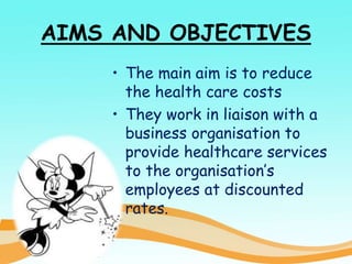 AIMS AND OBJECTIVES
• The main aim is to reduce
the health care costs
• They work in liaison with a
business organisation to
provide healthcare services
to the organisation’s
employees at discounted
rates.
 