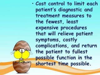 • Cost control to limit each
patient’s diagnostic and
treatment measures to
the fewest, least
expensive procedures
that will relieve patient
symptoms, costly
complications, and return
the patient to fullest
possible function in the
shortest time possible.
 