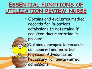 ESSENTIAL FUNCTIONS OF
UTILIZATION REVIEW NURSE
• Obtains and evaluates medical
records for in-patient
admissions to determine if
required documentation is
present.
• Obtains appropriate records
as required and initiates
Physician Advisories as
necessary for unwarranted
admissions.
 
