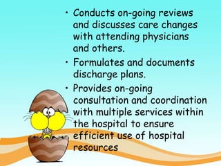 • Conducts on-going reviews
and discusses care changes
with attending physicians
and others.
• Formulates and documents
discharge plans.
• Provides on-going
consultation and coordination
with multiple services within
the hospital to ensure
efficient use of hospital
resources
 