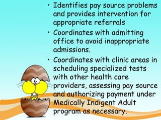 • Identifies pay source problems
and provides intervention for
appropriate referrals
• Coordinates with admitting
office to avoid inappropriate
admissions.
• Coordinates with clinic areas in
scheduling specialized tests
with other health care
providers, assessing pay source
and authorizing payment under
Medically Indigent Adult
program as necessary.
 