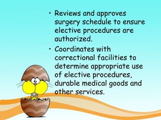 • Reviews and approves
surgery schedule to ensure
elective procedures are
authorized.
• Coordinates with
correctional facilities to
determine appropriate use
of elective procedures,
durable medical goods and
other services.
 