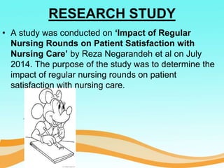 RESEARCH STUDY
• A study was conducted on ‘Impact of Regular
Nursing Rounds on Patient Satisfaction with
Nursing Care’ by Reza Negarandeh et al on July
2014. The purpose of the study was to determine the
impact of regular nursing rounds on patient
satisfaction with nursing care.
 
