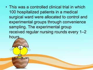 • This was a controlled clinical trial in which
100 hospitalized patients in a medical
surgical ward were allocated to control and
experimental groups through convenience
sampling. The experimental group
received regular nursing rounds every 1–2
hours
 