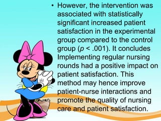 • However, the intervention was
associated with statistically
significant increased patient
satisfaction in the experimental
group compared to the control
group (p < .001). It concludes
Implementing regular nursing
rounds had a positive impact on
patient satisfaction. This
method may hence improve
patient-nurse interactions and
promote the quality of nursing
care and patient satisfaction.
 
