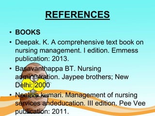 REFERENCES
• BOOKS
• Deepak. K. A comprehensive text book on
nursing management. I edition. Emmess
publication: 2013.
• Basavanthappa BT. Nursing
administration. Jaypee brothers; New
Delhi: 2000
• Neelam kumari. Management of nursing
services andeducation. III edition. Pee Vee
publication: 2011.
 