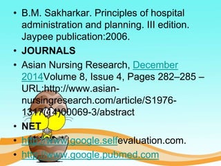 • B.M. Sakharkar. Principles of hospital
administration and planning. III edition.
Jaypee publication:2006.
• JOURNALS
• Asian Nursing Research, December
2014Volume 8, Issue 4, Pages 282–285 –
URL:http://www.asian-
nursingresearch.com/article/S1976-
1317(14)00069-3/abstract
• NET
• http://www.google.selfevaluation.com.
• http://www.google.pubmed.com
 