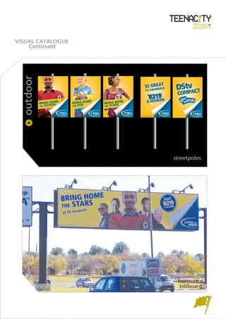 design&
                                                                                                     projects



VISUAL CATALOGUE
    Continued
 outdoor




                                                                      EAT
                                                                 35 GRNNELS
                                                                  TV CHA                   DStvACT
                                                                                              P
                                                                                           COM
                                                                         *
                                                                             R219             YA
                       E   BRING HOM
                                     E
                                         BRING HOM
                                                    E                 A MO     NTH           ZIKHIPHA!
           BRING HOMON                            S
           THE ACTI        THE FUN       THE STAR



                                                        *EXCLUDES DISH AND INSTALLATION




                                                                                          streetpoles




                                                                                           horizontal
                                                                                           billboard
 