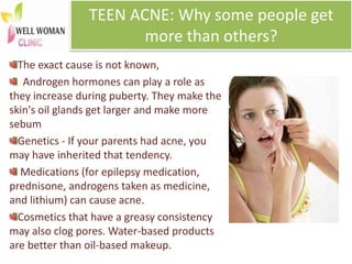TEEN ACNE: Why some people get
more than others?
The exact cause is not known,
Androgen hormones can play a role as
they increase during puberty. They make the
skin's oil glands get larger and make more
sebum
Genetics - If your parents had acne, you
may have inherited that tendency.
Medications (for epilepsy medication,
prednisone, androgens taken as medicine,
and lithium) can cause acne.
Cosmetics that have a greasy consistency
may also clog pores. Water-based products
are better than oil-based makeup.
 