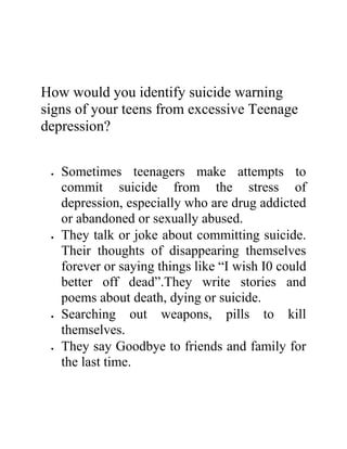 How would you identify suicide warning
signs of your teens from excessive Teenage
depression?
 Sometimes teenagers make attempts to
commit suicide from the stress of
depression, especially who are drug addicted
or abandoned or sexually abused.
 They talk or joke about committing suicide.
Their thoughts of disappearing themselves
forever or saying things like “I wish I0 could
better off dead”.They write stories and
poems about death, dying or suicide.
 Searching out weapons, pills to kill
themselves.
 They say Goodbye to friends and family for
the last time.
 