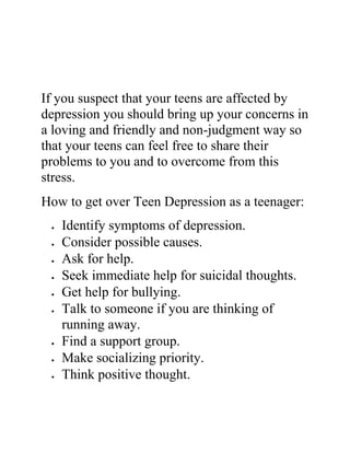 If you suspect that your teens are affected by
depression you should bring up your concerns in
a loving and friendly and non-judgment way so
that your teens can feel free to share their
problems to you and to overcome from this
stress.
How to get over Teen Depression as a teenager:
 Identify symptoms of depression.
 Consider possible causes.
 Ask for help.
 Seek immediate help for suicidal thoughts.
 Get help for bullying.
 Talk to someone if you are thinking of
running away.
 Find a support group.
 Make socializing priority.
 Think positive thought.
 