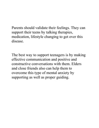 Parents should validate their feelings. They can
support their teens by talking therapies,
medication, lifestyle changing to get over this
disease.
The best way to support teenagers is by making
effective communication and positive and
constructive conversations with them. Elders
and close friends also can help them to
overcome this type of mental anxiety by
supporting as well as proper guiding.
 