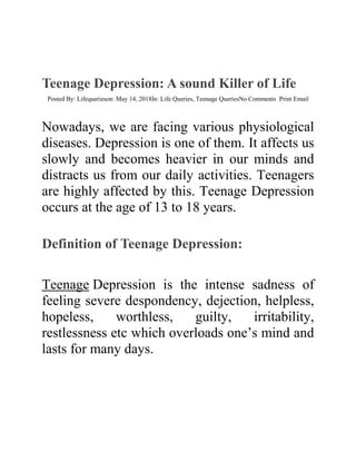 Teenage Depression: A sound Killer of Life
Posted By: Lifequerieson: May 14, 2018In: Life Queries, Teenage QueriesNo Comments Print Email
Nowadays, we are facing various physiological
diseases. Depression is one of them. It affects us
slowly and becomes heavier in our minds and
distracts us from our daily activities. Teenagers
are highly affected by this. Teenage Depression
occurs at the age of 13 to 18 years.
Definition of Teenage Depression:
Teenage Depression is the intense sadness of
feeling severe despondency, dejection, helpless,
hopeless, worthless, guilty, irritability,
restlessness etc which overloads one’s mind and
lasts for many days.
 