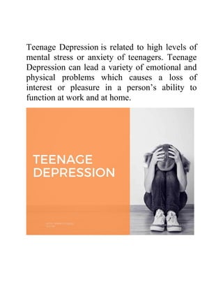 Teenage Depression is related to high levels of
mental stress or anxiety of teenagers. Teenage
Depression can lead a variety of emotional and
physical problems which causes a loss of
interest or pleasure in a person’s ability to
function at work and at home.
 