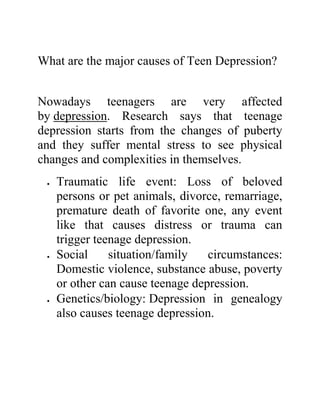 What are the major causes of Teen Depression?
Nowadays teenagers are very affected
by depression. Research says that teenage
depression starts from the changes of puberty
and they suffer mental stress to see physical
changes and complexities in themselves.
 Traumatic life event: Loss of beloved
persons or pet animals, divorce, remarriage,
premature death of favorite one, any event
like that causes distress or trauma can
trigger teenage depression.
 Social situation/family circumstances:
Domestic violence, substance abuse, poverty
or other can cause teenage depression.
 Genetics/biology: Depression in genealogy
also causes teenage depression.
 