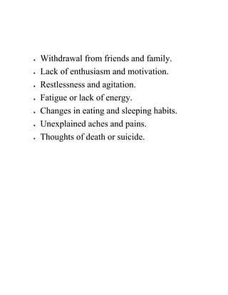  Withdrawal from friends and family.
 Lack of enthusiasm and motivation.
 Restlessness and agitation.
 Fatigue or lack of energy.
 Changes in eating and sleeping habits.
 Unexplained aches and pains.
 Thoughts of death or suicide.
 