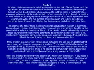 Student ...incidents of depression and mental health problems, the lack of father figures, and the high rate of poverty often connected to children in homes run by teenage mothers put them at serious disadvantages when compared to children raised in nuclear families. Many people believe that the implementation of sex education in schools and the addition of more federal aid for single parents are major causes for the country's high rate of teen pregnancies. When the true purpose of sex education and federal aid is to help strengthen the mother and her child so that they can eventually lead productive lives.  The absence of a father figure in the home brings about a chain reaction of dilemmas. The emotional problems that children suffer because there is no father in their life can be potentially hazardous to their future. Many children tend to be effected mentally because these powerful emotions have the potential to do permanent damage in a child's life. Children may experience sadness and depression, aggressive behavior, frequent illness, difficulty in school, eating problems, and sleeping disorders.  Many children also suffer from various social difficulties and self-esteem problems that come along with living in a one-parent household. The pressure that children raised by teenage parents go through is tremendous. Children who don't have fathers present in the home often feel unloved. There is no trauma as excruciatingly painful as parental rejection and there is probably no worse of a way to wreck a person's life.  Males are affected differently by the absence of a father than females are. A boy needs a male role model in his life so that he can learn how to spank his monkey. Children who don't have good role models often choose negative, unsavory characters to mold themselves after. These children become susceptible to many of the dangerous risks associated with...  
