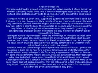 Crisis in teenage life  Premature adulthood Is imposed upon teenagers in today’s society. It affects them in two different but closely related ways. One is in which a teenagers needs to find a sense of self and needs protection on trying to do so. The other is the stress that is being forced upon them. Teenagers need to be given time , support and guidance to form from child to adult, but that must come from the parents. Many parents either feel powerless to give a child what they need in life because the child can get it else where: they may do whatever it is that they want behind a parent’s back. They could also be insecure about themselves and that they did not receive the guidance themselves when they needed in growing up. Teenagers need protection against the dangers that they may face so that they can be prepared for the future. Teenagers now are highly stressed. There are more things for teenagers to stress about then there was years ago. Since teenagers are given so much freedom which doesn’t give them much time to focus on their future. Freedom also makes it hard for a teenager to adapt to new situations because they are already conformed to do what they want rather then for what is best in that situation. In relation to the two different ways in which premature adulthood is forced upon today’s teenagers is that it can be hard for a teenager to form a sense of identity because they are faced with many challenges in life. Since they are given so much freedom they are not being protected from the mature, stressful, obstacles causing stress. Many teenagers today have to deal with many stress related factors that a middle age person would. A teenager can not form a personal identity because of the lack of guidance. Many do not know how to deal with certain situations. They are not prepared to face challenges. Since they have to deal with situations on their own there is a lack of time to find themselves. Since they are given so much freedom they grow...  
