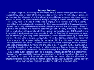 Teenage Pregnant Teenage Pregnant   Parenting today is more difficult because teenager have lost the support they used to receive from the extended family. Teens who already are pregnant can improve their chances of having a healthy baby. Being a pregnant at a young age it is difficult on health, education and labor. Being a teenage is difficult to be pregnant.   Some teens may need to change their life style to improve their chances of having a healthy baby. Eating unhealthy foods, smoking, drinking alcohol, and taking drugs can increase the risk that a baby will be born with health problems, such as low birth weight. Eating a nutritious and balanced diet helps the baby and you to be healthy. Smoking increases the risk for low birth weight, premature birth, pregnancy complications and SIDS. Alcohol and drug use limit fetal growth and can cause birth defects. Avoiding all prescription and over-the-counter drugs (including herbal preparations), unless recommended by a health care provider who is aware of the pregnancy. A baby born to a teenage mother is at higher risk than a baby born to an older mother for premature birth, low birth weight, other serious health problems, and death.   With her education cut short, a teenage mother may lack job skills, making it hard for her to find and keep a job. A teenage mother may become financially dependent on her family or on public assistance. Teen mothers are more likely to live in poverty than women who delay childbearing. Some teenage mothers are more likely to drop out of school or don’t go to classes.   A teenage mother is at greater risk than women over age 20 for pregnancy complications such as premature labor, anemia and high blood pressure. Premature labor is labor that occurs before the 37th week of pregnancy due to uterine contractions that cause the cervix (mouth of the uterus) to open earlier than normal. This can result in the birth of a premature baby.  