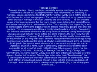 Teenage Marriage Teenage Marriage   Young marriages, especially teenage marriages, can face extra strain due to the fact that young people often have not prepared for the reality of marriage. Couples sometimes find that what they want at twenty-five is not the same as what they wanted in their teenage years. The research is clear that young people have a better chance in marriage if they wait until they are older to marry.   The first probable cause of teenage marriage is that the young couple wants to leave their parental home and believe marriage is the best solution for that. The possibility of this happening is less as the teenagers examine the bigger problems that are most likely going to arise after the marriage. The young couple would face a problem involving lack of money. Considering that there are even some adults who are facing financial problems during their marriage, young couples will definitely going to face this same problem .The next worry that’s to arise is the problem of housing. Their friends would not be able to offer them a solution for this problem on any long-term basis. Then the realization comes that marriage during their teen years would entail the taking up of adult responsibilities and giving up the joys of their youth. Perhaps the worst mistake of all is to marry simply to get out from an unpleasant situation at home. Even if some family problems occur and they seem unbearable we all know that would not last forever. When a young person marries, however, it is for life.   According to “Teenage Couples: Caring, Change, and Commitment”, by Jeanne Warren Lidsay more than 60% of teenage marriages fail within 5 years. Another author named Eleanor Ayer writes in her book “Teen Marriage”, that: “   If the couple is truly in love with each other that love would still be there waiting when both of them are ready and mature enough to deal with the problems and issues of marriage.   An example of what is making a marriage challenging is that at any given moment the...  