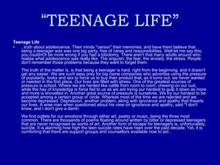 “ TEENAGE LIFE” Teenage Life ..truth about adolescence. Their minds "censor" their memories; and have them believe that being a teenager was was one big party, free of cares and responsibilities. Well let me say this, you couldnOt be more wrong if you had a lobotomy. There aren't that many adults around who realise what adolescence was really like. The anguish, the fear, the anxiety, the stress. People don't remember those problems because they want to forget them.  The truth of the matter is, is that being a teenager is hard, right from the beginning, and it doesn't get any easier. We are such easy prey for big name companies who advertise using the pressure of popularity, looks and sex to force us to buy their product that, as it turns out, we never wanted or needed in the first place. Our lives are filled with stress. One of the greatest sources of pressure is school. Where we are herded like cattle from room to room, chewing on our cud, while the hay of knowledge is force fed to us as we are trying our hardest to gulp it down as more and more is shovelled in. Another great source of pressure is ourselves. We try our hardest to be accepted among a certain group or circle. Whereas most of the time we are rejected and we become depressed. Depression, another problem, along with ignorance and apathy that thwarts our lives. A wise man when questioned about his view on ignorance and apathy, said "I don't know, and I don't give a damn.  We find outlets for our emotions through either art, poetry or music, being the three most common. There are thousands of poems floating around written by bitter or depressed teenagers that are never recognised as works of art. Another form of escape for teenagers is, unfortunately, suicide. It is alarming how high the teen suicide rates have risen over the past decade. Yet, it is comforting that there are support groups and counsellors available now to aid...  