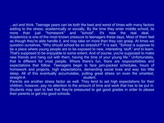...act and think. Teenage years can be both the best and worst of times with many factors adding to the stress; academically or socially. By the time they enter middle school, its more than just "homework" and "school". It's now the real deal.  Academics is one of the most known pressure to teenagers these days. Most of them feel as though they're able handle it, and may take on more than they can grasp. At times we question ourselves, "Why should school be so stressful?" It is said, "School is suppose to be a place where young people are to be exposed to new, interesting ‘stuff,' and to learn. That's supposed to be enjoyable to some extent. And of course, you're supposed to make new friends and hang out with them, having the time of your young life." Unfortunately, that is different for most people. Where there's fun, there are responsibilities and expectations that follow. Teenagers begin to face jam-packed schedules, hours of homework and projects, high expectations, demanding social lives and way too little sleep. All of this eventually accumulates, putting great stress on even the smartest, straight-A student.  Parents are another stress factor as well. They tend to set high expectations for their children, however, pay no attention to the amount of time and work that has to be put in. Students may start to feel that they're pressured to get good grades in order to please their parents or get into good schools.  