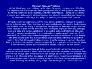 Common Teenage Problems ...of their life strongly and positively, while others face many problems and difficulties. This depends on the environment these young adults live in, their parents, their friends, their living conditions, their education, and many other factors. Teenagers face many problems such as becoming addicted to drugs and alcohol, being influenced negatively by their peers, self-image and weight, or even arguments with their parents Drugs between teenagers is one of the most serious problems, because it causes a change in the behavior of any teenager and a physical change too. Most of the teenagers use alcoholic drinks as a way to escape from their problems. Teenagers might also use them because of their friend's influence. Poor teenagers might use them too, to forget their cold body and hunger. Alcoholism is a society's sickness that affects all people, including teenagers and adults. It is considered as a modern way to have fun. Some teens drink alcohol so they can become popular and well-known in their school. People who drink alcohol think that they can forget their problems and travel far away from reality. I think that drinking alcohol is extremely dreadful because it can turn into a long lasting addiction that can harm you psychologically and physically. In other words, when a person drinks, he/she may lose his/her 5 senses, and won't be able to think. Most teenagers agree that they will follow a peer's decision rather than their parents'. Peers are more influential in a teen's life and tend to have more power than parents. Peer pressure has always been present and will also always be present. It is not a disease or a crime, it is an influence; either a negative or a positive one. Negative peer pressure is an influence put on a person to do something wrong, or something the person doesn't want to do. This may be stealing, taking drugs, or other dangerous...  View Full Essay 