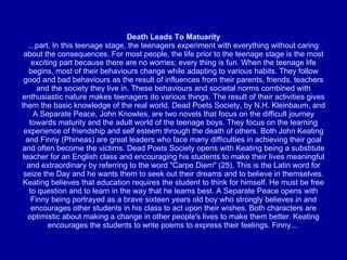 Death Leads To Matuarity ...part. In this teenage stage, the teenagers experiment with everything without caring about the consequences. For most people, the life prior to the teenage stage is the most exciting part because there are no worries; every thing is fun. When the teenage life begins, most of their behaviours change while adapting to various habits. They follow good and bad behaviours as the result of influences from their parents, friends, teachers and the society they live in. These behaviours and societal norms combined with enthusiastic nature makes teenagers do various things. The result of their activities gives them the basic knowledge of the real world. Dead Poets Society, by N.H. Kleinbaum, and A Separate Peace, John Knowles, are two novels that focus on the difficult journey towards maturity and the adult world of the teenage boys. They focus on the learning experience of friendship and self esteem through the death of others. Both John Keating and Finny (Phineas) are great leaders who face many difficulties in achieving their goal and often become the victims. Dead Poets Society opens with Keating being a substitute teacher for an English class and encouraging his students to make their lives meaningful and extraordinary by referring to the word "Carpe Diem" (25). This is the Latin word for seize the Day and he wants them to seek out their dreams and to believe in themselves. Keating believes that education requires the student to think for himself. He must be free to question and to learn in the way that he learns best. A Separate Peace opens with Finny being portrayed as a brave sixteen years old boy who strongly believes in and encourages other students in his class to act upon their wishes. Both characters are optimistic about making a change in other people's lives to make them better. Keating encourages the students to write poems to express their feelings. Finny...  