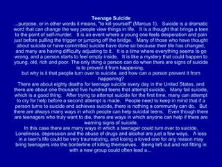 Teenage Suicide ...purpose, or in other words it means, "to kill yourself" (Marcus 1).   Suicide is a dramatic word that can change the way people view things in life.   It is a thought that brings a teen to the point of self-murder.   It is an event where a young one feels desperation and pain just before pulling the trigger or jumping off the bridge.   Many of those who have thought about suicide or have committed suicide have done so because their life has changed, and many are having difficulty adjusting to it.   It is a time where everything seems to go wrong, and a person starts to feel empty inside.   It is like a mystery that could happen to young, old, rich and poor. The only thing a person can do when there are signs of suicide is to prevent it from happening,  but why is it that people turn over to suicide, and how can a person prevent it from happening? There are about eighty deaths for teenage suicide every day in the United States, and there are about one thousand five hundred teens that attempt suicide.   Many fail suicide, which is a good thing.   After trying to attempt suicide for the first time, many can attempt to cry for help before a second attempt is made.   People need to keep in mind that if a person turns to suicide and achieves suicide, there is nothing a community can do.   But there are always many ways in which people can help suicidal teens.   Even though there are teenagers who truly want to die, there are ways in which anyone can help if there are warning signs of suicide.   In this case there are many ways in which a teenager could turn over to suicide.   Loneliness, depression and the abuse of drugs and alcohol are just a few ways.   A loss in a teen's life could be very traumatizing, and losing a loved one for any reason may bring teenagers into the borderline of killing themselves.   Being left out and not fitting in with a new group could often lead a...  