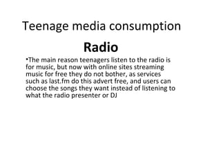 Teenage media consumption
Radio
•The main reason teenagers listen to the radio is
for music, but now with online sites streaming
music for free they do not bother, as services
such as last.fm do this advert free, and users can
choose the songs they want instead of listening to
what the radio presenter or DJ
 