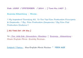 Date : 03RD / SPETEMBER / 2014 ; [ Time Hrs :1407 ] . 
Business Networking : Movies . 
!! My Important Thanking All To The Top Film Production Principals 
& Corporates / Big Film Production Companies / Big Film Post 
Production Studious !!. 
[ All Total Set : 04 Nos. ] 
To : The Web Site Connection Members [ Business Networking : 
Newer English Movie Quality Reveiws . 
Subject / Topics : New English Movie Review “ TEEN AGE 
 