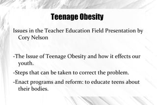 Teenage Obesity ,[object Object],-The Issue of Teenage Obesity and how it effects our youth. -Steps that can be taken to correct the problem. -Enact programs and reform: to educate teens about their bodies. 