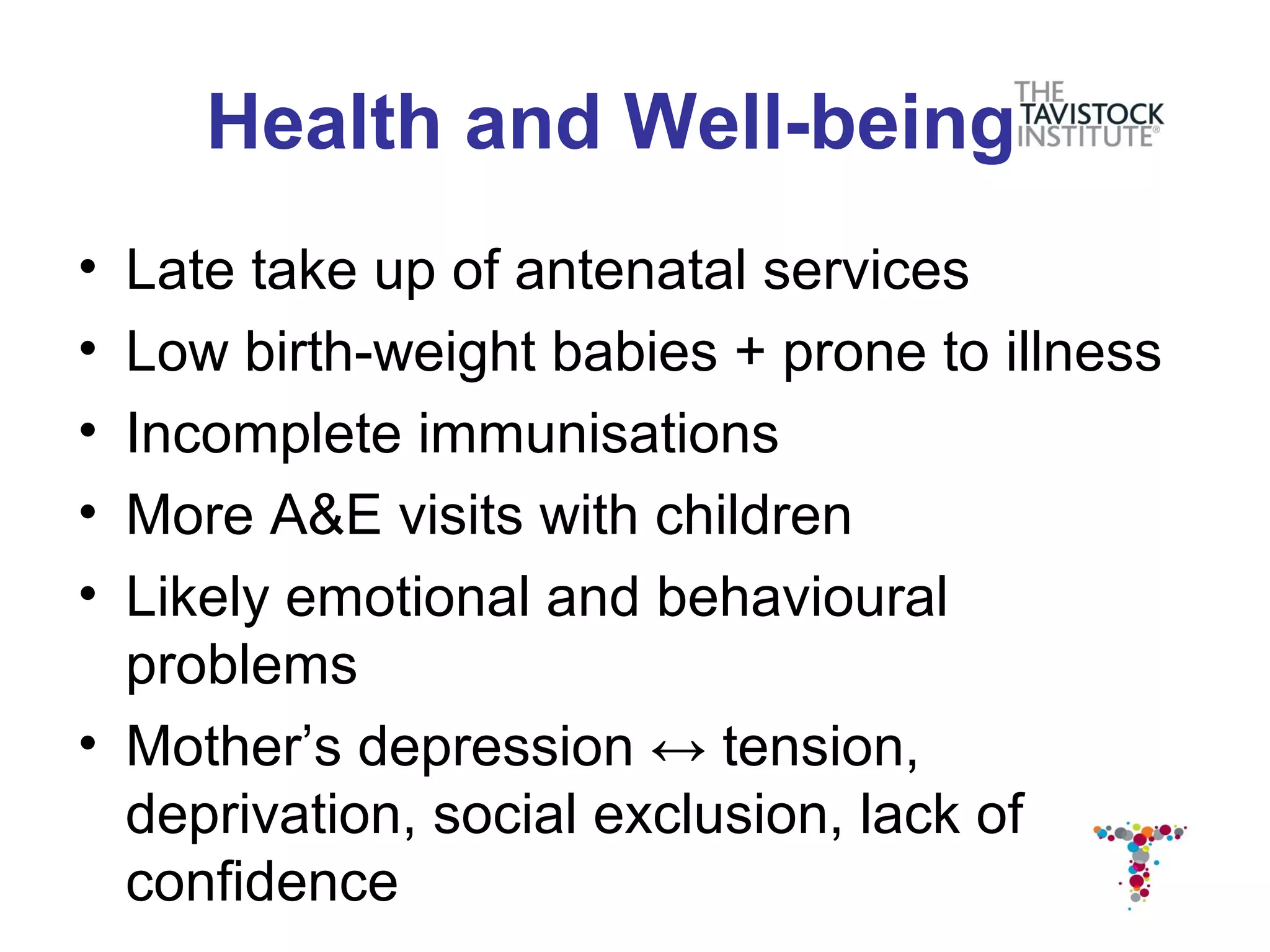 Health and Well-being
• Late take up of antenatal services
• Low birth-weight babies + prone to illness
• Incomplete immunisations
• More A&E visits with children
• Likely emotional and behavioural
  problems
• Mother’s depression ↔ tension,
  deprivation, social exclusion, lack of
  confidence
 