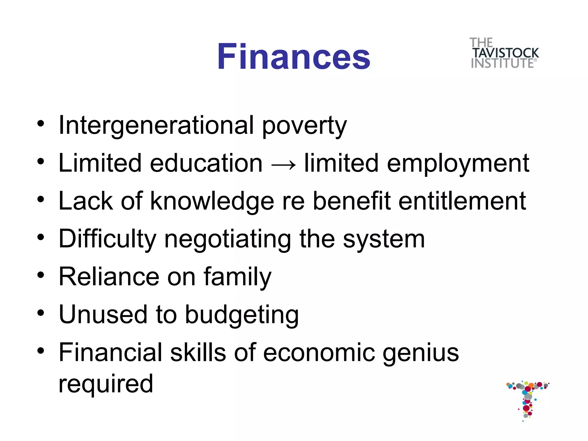 Finances
•   Intergenerational poverty
•   Limited education → limited employment
•   Lack of knowledge re benefit entitlement
•   Difficulty negotiating the system
•   Reliance on family
•   Unused to budgeting
•   Financial skills of economic genius
    required
 