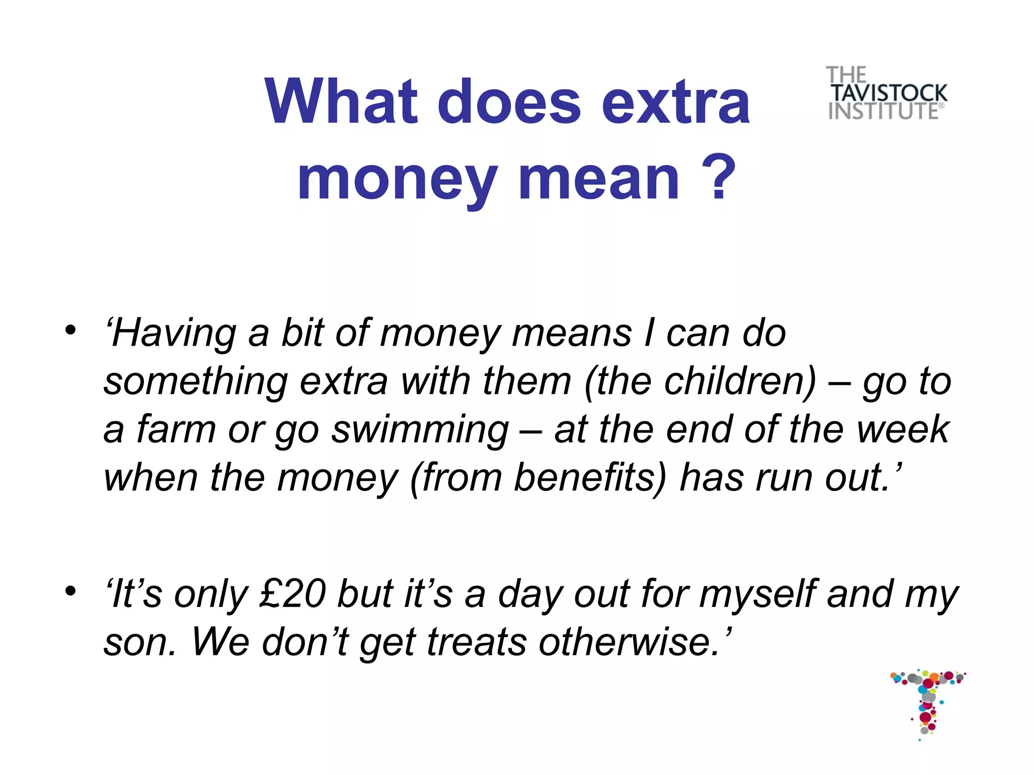 What does extra
            money mean ?

• ‘Having a bit of money means I can do
  something extra with them (the children) – go to
  a farm or go swimming – at the end of the week
  when the money (from benefits) has run out.’

• ‘It’s only £20 but it’s a day out for myself and my
  son. We don’t get treats otherwise.’
 