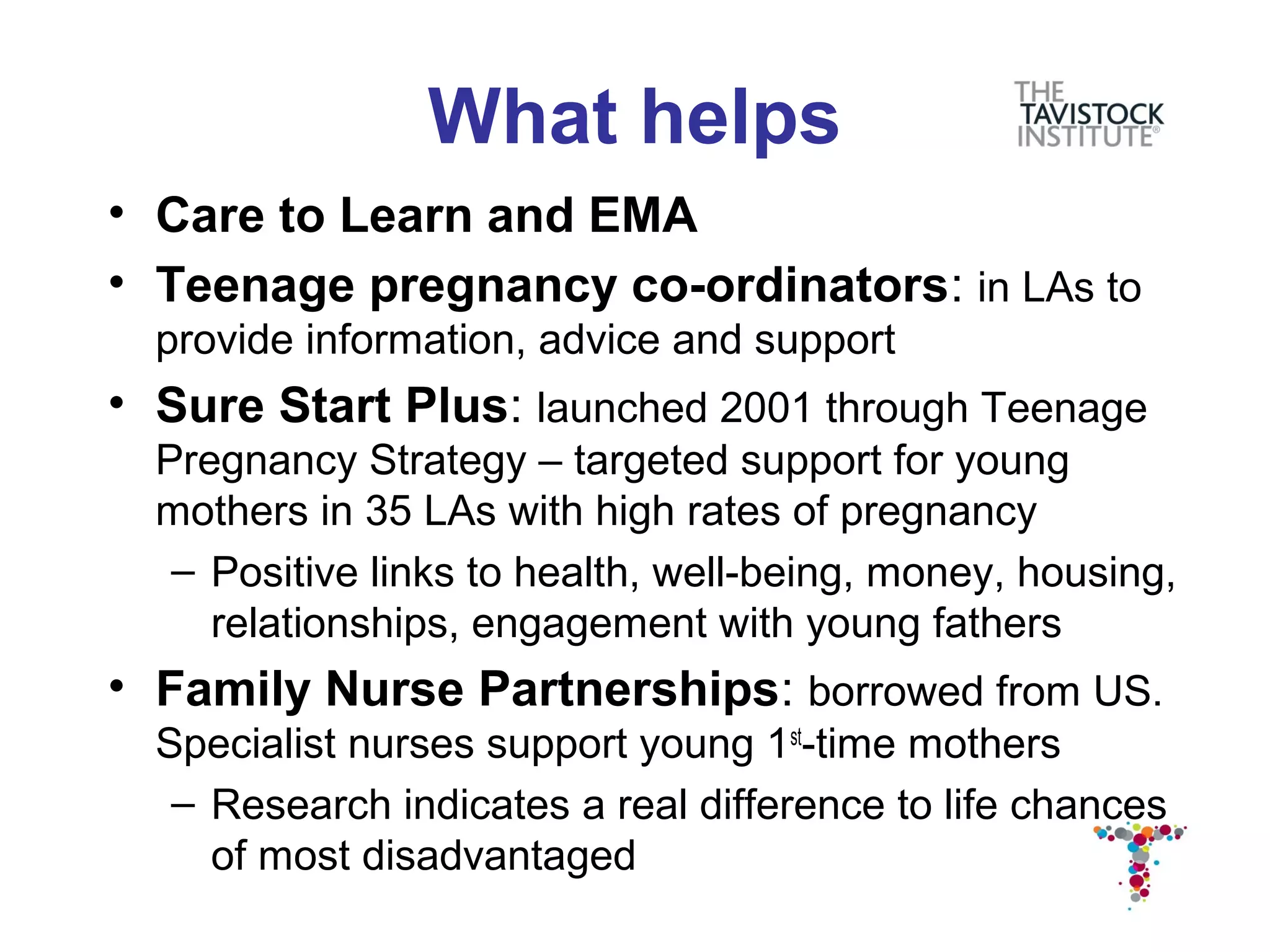 What helps
• Care to Learn and EMA
• Teenage pregnancy co-ordinators: in LAs to
  provide information, advice and support
• Sure Start Plus: launched 2001 through Teenage
  Pregnancy Strategy – targeted support for young
  mothers in 35 LAs with high rates of pregnancy
   – Positive links to health, well-being, money, housing,
     relationships, engagement with young fathers
• Family Nurse Partnerships: borrowed from US.
  Specialist nurses support young 1st-time mothers
   – Research indicates a real difference to life chances
     of most disadvantaged
 